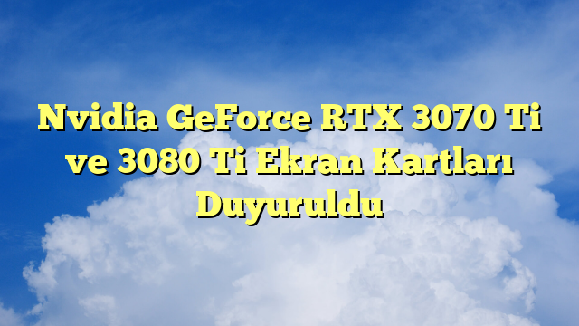 Nvidia GeForce RTX 3070 Ti ve 3080 Ti Ekran Kartları Duyuruldu