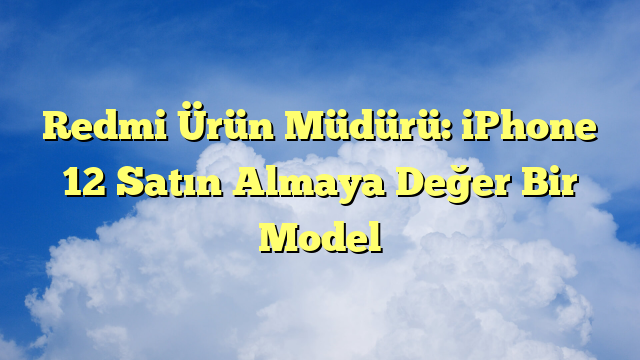 Redmi Ürün Müdürü: iPhone 12 Satın Almaya Değer Bir Model