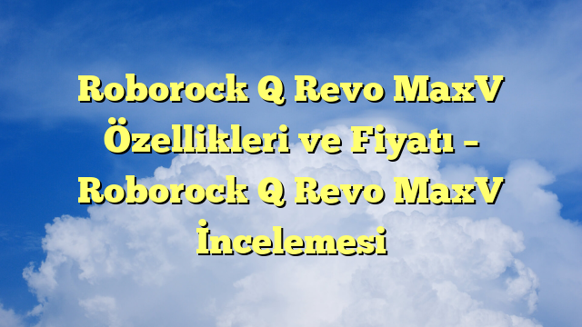Roborock Q Revo MaxV Özellikleri ve Fiyatı – Roborock Q Revo MaxV İncelemesi