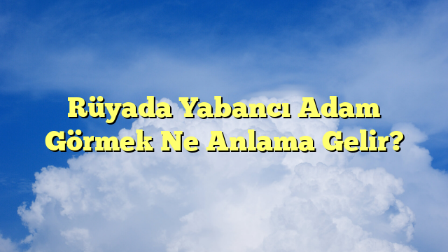 Rüyada Yabancı Adam Görmek Ne Anlama Gelir?