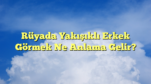Rüyada Yakışıklı Erkek Görmek Ne Anlama Gelir?