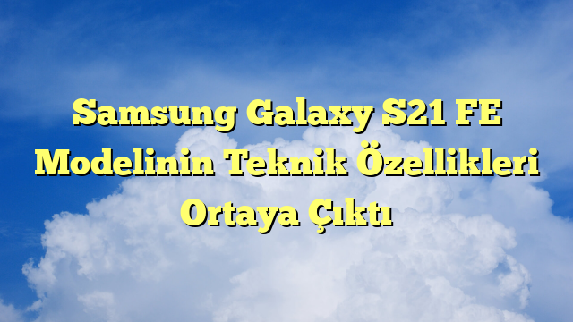 Samsung Galaxy S21 FE Modelinin Teknik Özellikleri Ortaya Çıktı