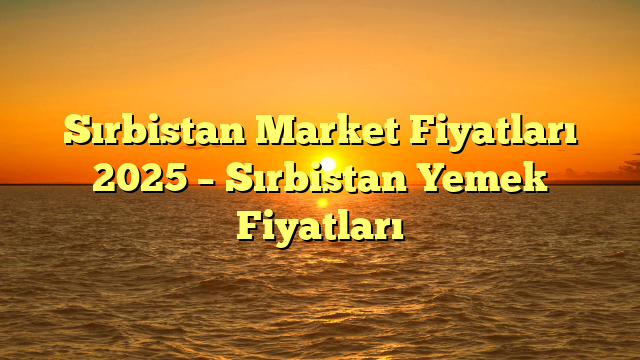 Sırbistan Market Fiyatları 2025 – Sırbistan Yemek Fiyatları