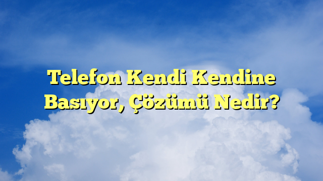 Telefon Kendi Kendine Basıyor, Çözümü Nedir?