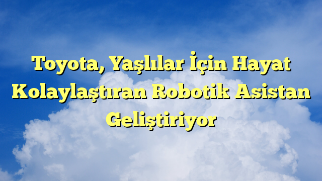 Toyota, Yaşlılar İçin Hayat Kolaylaştıran Robotik Asistan Geliştiriyor