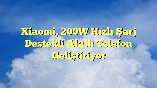 Xiaomi, 200W Hızlı Şarj Destekli Akıllı Telefon Geliştiriyor
