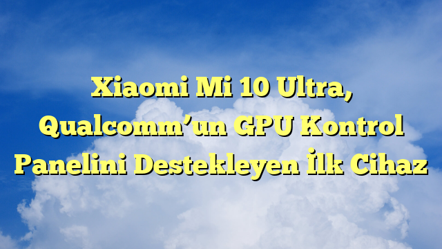 Xiaomi Mi 10 Ultra, Qualcomm’un GPU Kontrol Panelini Destekleyen İlk Cihaz