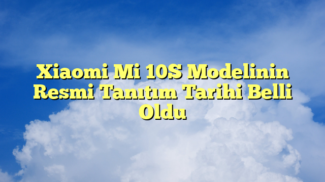Xiaomi Mi 10S Modelinin Resmi Tanıtım Tarihi Belli Oldu