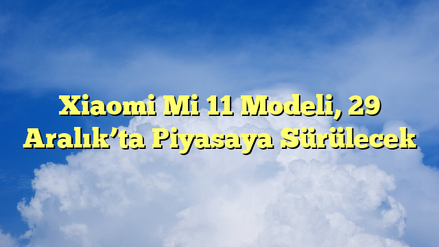 Xiaomi Mi 11 Modeli, 29 Aralık’ta Piyasaya Sürülecek