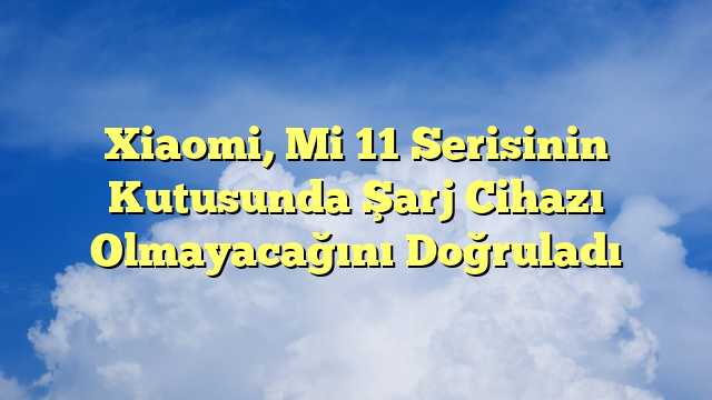 Xiaomi, Mi 11 Serisinin Kutusunda Şarj Cihazı Olmayacağını Doğruladı