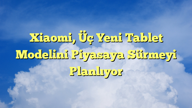Xiaomi, Üç Yeni Tablet Modelini Piyasaya Sürmeyi Planlıyor