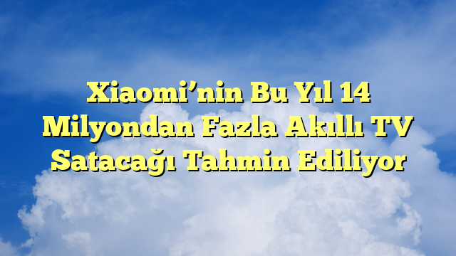 Xiaomi’nin Bu Yıl 14 Milyondan Fazla Akıllı TV Satacağı Tahmin Ediliyor