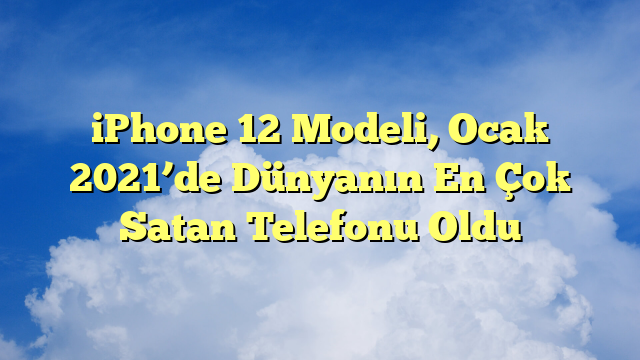iPhone 12 Modeli, Ocak 2021’de Dünyanın En Çok Satan Telefonu Oldu
