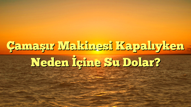 Çamaşır Makinesi Kapalıyken Neden İçine Su Dolar?