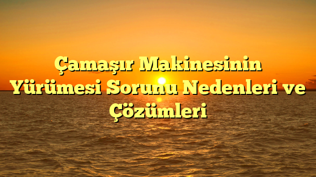 Çamaşır Makinesinin Yürümesi Sorunu Nedenleri ve Çözümleri