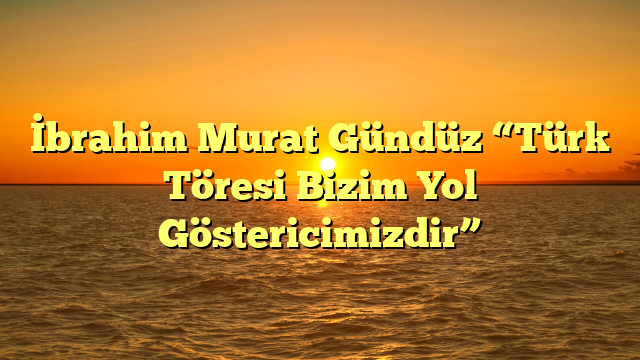 İbrahim Murat Gündüz “Türk Töresi Bizim Yol Göstericimizdir”