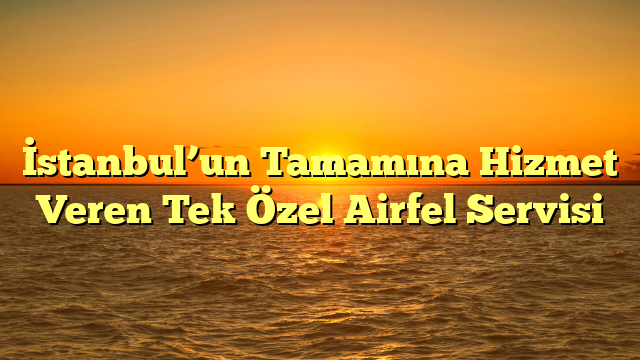 İstanbul’un Tamamına Hizmet Veren Tek Özel Airfel Servisi