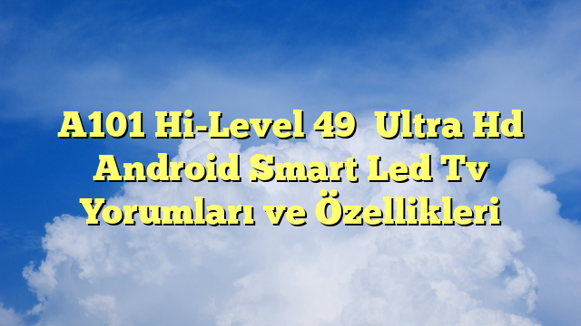 A101 Hi-Level 49″ Ultra Hd Android Smart Led Tv Yorumları ve Özellikleri